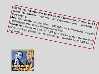 Oficina del Subsecretario de Unidad de Comunicación Pública para los países musulmanes:  programas de intercambio para  periodistas y diplomáticos. American Corners : instalaciones multimedia en universidades y lugares públicos para transmitir información sobre EEUU. Revista Hi:  Lanzada en julio del 2003 para jóvenes árabes con contenido sobre la cultura popular norteamericana. Se suspendió en el 2005 por su baja acogida.  