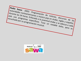 Radio Sawa:  -2002-   Programación de noticias, discursos de las autoridades norteamericanas y música pop en árabe, inglés y español, durante las 24 horas. Enfocada a la juventud árabe y se adecua a cada país con programas específicos. Tuvo un notable éxito, pero es escuchada por su programación musical. 