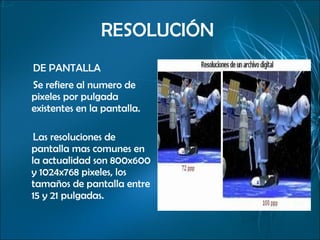 RESOLUCIÓN  DE PANTALLA Se refiere al numero de pixeles por pulgada existentes en la pantalla.  Las resoluciones de pantalla mas comunes en la actualidad son 800x600 y 1024x768 pixeles, los tamaños de pantalla entre 15 y 21 pulgadas. 