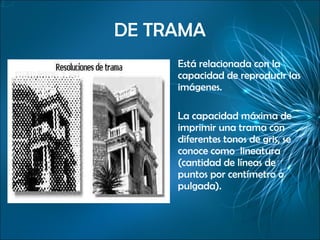 DE TRAMA Está relacionada con la capacidad de reproducir las imágenes. La capacidad máxima de imprimir una trama con diferentes tonos de gris, se conoce como  lineatura (cantidad de líneas de puntos por centímetro o pulgada). 
