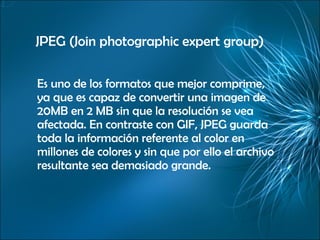 JPEG (Join photographic expert group) Es uno de los formatos que mejor comprime, ya que es capaz de convertir una imagen de 20MB en 2 MB sin que la resolución se vea afectada. En contraste con GIF, JPEG guarda toda la información referente al color en millones de colores y sin que por ello el archivo resultante sea demasiado grande. 