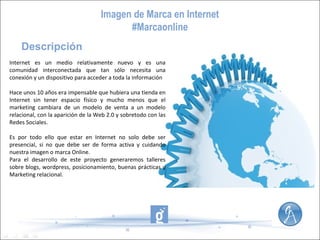 Imagen de Marca en Internet
#Marcaonline
Descripción
Internet es un medio relativamente nuevo y es una
comunidad interconectada que tan sólo necesita una
conexión y un dispositivo para acceder a toda la información
Hace unos 10 años era impensable que hubiera una tienda en
Internet sin tener espacio físico y mucho menos que el
marketing cambiara de un modelo de venta a un modelo
relacional, con la aparición de la Web 2.0 y sobretodo con las
Redes Sociales.
Es por todo ello que estar en Internet no solo debe ser
presencial, si no que debe ser de forma activa y cuidando
nuestra imagen o marca Online.
Para el desarrollo de este proyecto generaremos talleres
sobre blogs, wordpress, posicionamiento, buenas prácticas y
Marketing relacional.

 