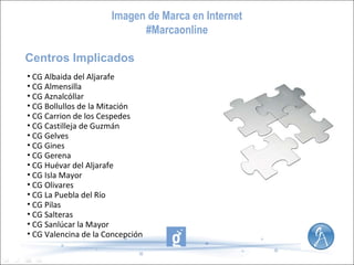 Imagen de Marca en Internet
#Marcaonline
Centros Implicados
• CG Albaida del Aljarafe
• CG Almensilla
• CG Aznalcóllar
• CG Bollullos de la Mitación
• CG Carrion de los Cespedes
• CG Castilleja de Guzmán
• CG Gelves
• CG Gines
• CG Gerena
• CG Huévar del Aljarafe
• CG Isla Mayor
• CG Olivares
• CG La Puebla del Río
• CG Pilas
• CG Salteras
• CG Sanlúcar la Mayor
• CG Valencina de la Concepción

 