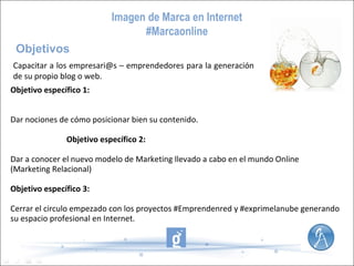 Imagen de Marca en Internet
#Marcaonline
Objetivos
Capacitar a los empresari@s – emprendedores para la generación
de su propio blog o web.
Objetivo específico 1:
Dar nociones de cómo posicionar bien su contenido.
Objetivo específico 2:
Dar a conocer el nuevo modelo de Marketing llevado a cabo en el mundo Online
(Marketing Relacional)
Objetivo específico 3:
Cerrar el circulo empezado con los proyectos #Emprendenred y #exprimelanube generando
su espacio profesional en Internet.

 