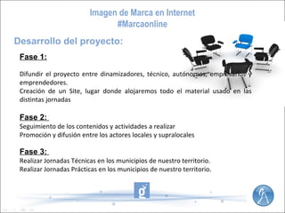 Imagen de Marca en Internet
#Marcaonline
Desarrollo del proyecto:
Fase 1:
Difundir el proyecto entre dinamizadores, técnico, autónomos, empresarios y
emprendedores.
Creación de un Site, lugar donde alojaremos todo el material usado en las
distintas jornadas

Fase 2:
Seguimiento de los contenidos y actividades a realizar
Promoción y difusión entre los actores locales y supralocales

Fase 3:
Realizar Jornadas Técnicas en los municipios de nuestro territorio.
Realizar Jornadas Prácticas en los municipios de nuestro territorio.

 