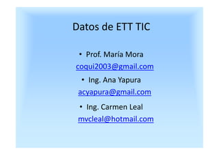 Datos de ETT TIC

 • Prof. María Mora
coqui2003@gmail.com
  • Ing. Ana Yapura
 acyapura@gmail.com
 • Ing. Carmen Leal
 mvc...