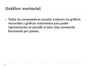 Gráfico vectorial

   Todos las computadoras actuales traducen los gráficos
    vectoriales a gráficos rasterizados para poder
    representarlos en pantalla al estar ésta constituida
    físicamente por píxeles.
 
