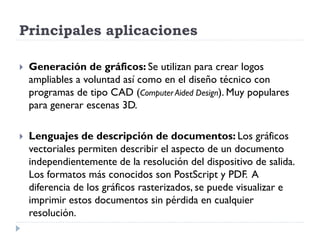 Principales aplicaciones

   Generación de gráficos: Se utilizan para crear logos
    ampliables a voluntad así como en el diseño técnico con
    programas de tipo CAD (Computer Aided Design). Muy populares
    para generar escenas 3D.

   Lenguajes de descripción de documentos: Los gráficos
    vectoriales permiten describir el aspecto de un documento
    independientemente de la resolución del dispositivo de salida.
    Los formatos más conocidos son PostScript y PDF. A
    diferencia de los gráficos rasterizados, se puede visualizar e
    imprimir estos documentos sin pérdida en cualquier
    resolución.
 