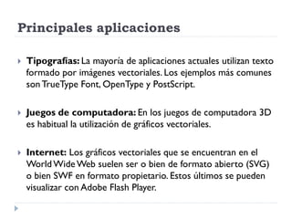 Principales aplicaciones

   Tipografías: La mayoría de aplicaciones actuales utilizan texto
    formado por imágenes vectoriales. Los ejemplos más comunes
    son TrueType Font, OpenType y PostScript.

   Juegos de computadora: En los juegos de computadora 3D
    es habitual la utilización de gráficos vectoriales.

   Internet: Los gráficos vectoriales que se encuentran en el
    World Wide Web suelen ser o bien de formato abierto (SVG)
    o bien SWF en formato propietario. Estos últimos se pueden
    visualizar con Adobe Flash Player.
 