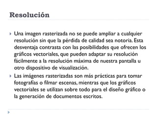 Resolución

   Una imagen rasterizada no se puede ampliar a cualquier
    resolución sin que la pérdida de calidad sea notoria. Esta
    desventaja contrasta con las posibilidades que ofrecen los
    gráficos vectoriales, que pueden adaptar su resolución
    fácilmente a la resolución máxima de nuestra pantalla u
    otro dispositivo de visualización.
   Las imágenes rasterizadas son más prácticas para tomar
    fotografías o filmar escenas, mientras que los gráficos
    vectoriales se utilizan sobre todo para el diseño gráfico o
    la generación de documentos escritos.
 