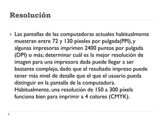 Resolución

   Las pantallas de las computadoras actuales habitualmente
    muestran entre 72 y 130 píxeles por pulgada(PPI), y
    algunas impresoras imprimen 2400 puntos por pulgada
    (DPI) o más; determinar cuál es la mejor resolución de
    imagen para una impresora dada puede llegar a ser
    bastante complejo, dado que el resultado impreso puede
    tener más nivel de detalle que el que el usuario pueda
    distinguir en la pantalla de la computadora.
    Habitualmente, una resolución de 150 a 300 píxels
    funciona bien para imprimir a 4 colores (CMYK).
 