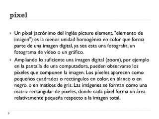 píxel

   Un píxel (acrónimo del inglés picture element, "elemento de
    imagen") es la menor unidad homogénea en color que forma
    parte de una imagen digital, ya sea esta una fotografía, un
    fotograma de vídeo o un gráfico.
   Ampliando lo suficiente una imagen digital (zoom), por ejemplo
    en la pantalla de una computadora, pueden observarse los
    píxeles que componen la imagen. Los píxeles aparecen como
    pequeños cuadrados o rectángulos en color, en blanco o en
    negro, o en matices de gris. Las imágenes se forman como una
    matriz rectangular de píxeles, donde cada píxel forma un área
    relativamente pequeña respecto a la imagen total.
 