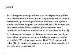 píxel

   En las imágenes de mapa de bits o en los dispositivos gráficos
    cada píxel se codifica mediante un conjunto de bits de longitud
    determinada (la llamada profundidad de color), por ejemplo,
    puede codificarse un píxel con un byte (8 bits), de manera que
    cada píxel admite 256 variaciones (28 variaciones con
    repetición de 2 valores posibles en un bit tomados de 8 en 8).
   En las imágenes de color verdadero, se suelen usar tres bytes
    para definir un color, es decir, en total podemos representar
    un total de 224 colores, que suman 16.777.216 opciones de
    color. (32 bits son lo mismos colores que 24 bits, pero tiene 8
    bits más para transparencia)
 