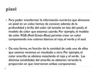 píxel

   Para poder transformar la información numérica que almacena
    un píxel en un color, hemos de conocer, además de la
    profundidad y brillo del color (el tamaño en bits del píxel), el
    modelo de color que estamos usando. Por ejemplo, el modelo
    de color RGB (Red-Green-Blue) permite crear un color
    componiendo tres colores básicos: el rojo, el verde y el azul.

   De esta forma, en función de la cantidad de cada uno de ellos
    que usemos veremos un resultado u otro. Por ejemplo, el
    color amarillo se obtiene mezclando el rojo y el verde. Las
    distintas tonalidades del amarillo se obtienen variando la
    proporción en que intervienen ambas componentes.
 