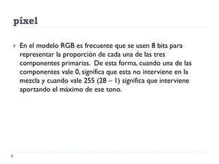 píxel

   En el modelo RGB es frecuente que se usen 8 bits para
    representar la proporción de cada una de las tres
    componentes primarias. De esta forma, cuando una de las
    componentes vale 0, significa que esta no interviene en la
    mezcla y cuando vale 255 (28 – 1) significa que interviene
    aportando el máximo de ese tono.
 