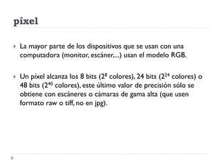 píxel

   La mayor parte de los dispositivos que se usan con una
    computadora (monitor, escáner,...) usan el modelo RGB.

   Un píxel alcanza los 8 bits (28 colores), 24 bits (224 colores) o
    48 bits (240 colores), este último valor de precisión sólo se
    obtiene con escáneres o cámaras de gama alta (que usen
    formato raw o tiff, no en jpg).
 