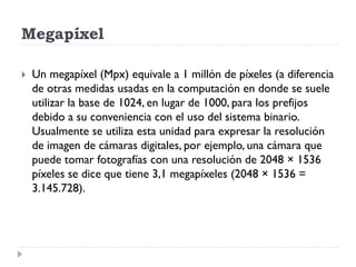 Megapíxel

   Un megapíxel (Mpx) equivale a 1 millón de píxeles (a diferencia
    de otras medidas usadas en la computación en donde se suele
    utilizar la base de 1024, en lugar de 1000, para los prefijos
    debido a su conveniencia con el uso del sistema binario.
    Usualmente se utiliza esta unidad para expresar la resolución
    de imagen de cámaras digitales, por ejemplo, una cámara que
    puede tomar fotografías con una resolución de 2048 × 1536
    píxeles se dice que tiene 3,1 megapíxeles (2048 × 1536 =
    3.145.728).
 