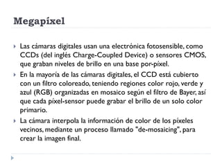 Megapíxel

   Las cámaras digitales usan una electrónica fotosensible, como
    CCDs (del inglés Charge-Coupled Device) o sensores CMOS,
    que graban niveles de brillo en una base por-píxel.
   En la mayoría de las cámaras digitales, el CCD está cubierto
    con un filtro coloreado, teniendo regiones color rojo, verde y
    azul (RGB) organizadas en mosaico según el filtro de Bayer, así
    que cada píxel-sensor puede grabar el brillo de un solo color
    primario.
   La cámara interpola la información de color de los píxeles
    vecinos, mediante un proceso llamado "de-mosaicing", para
    crear la imagen final.
 