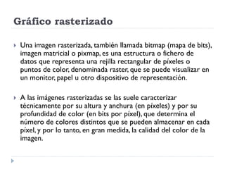 Gráfico rasterizado

   Una imagen rasterizada, también llamada bitmap (mapa de bits),
    imagen matricial o pixmap, es una estructura o fichero de
    datos que representa una rejilla rectangular de píxeles o
    puntos de color, denominada raster, que se puede visualizar en
    un monitor, papel u otro dispositivo de representación.

   A las imágenes rasterizadas se las suele caracterizar
    técnicamente por su altura y anchura (en píxeles) y por su
    profundidad de color (en bits por píxel), que determina el
    número de colores distintos que se pueden almacenar en cada
    píxel, y por lo tanto, en gran medida, la calidad del color de la
    imagen.
 