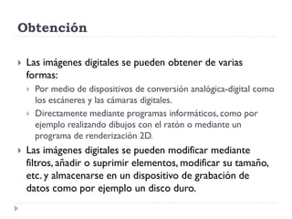 Obtención

   Las imágenes digitales se pueden obtener de varias
    formas:
       Por medio de dispositivos de conversión analógica-digital como
        los escáneres y las cámaras digitales.
       Directamente mediante programas informáticos, como por
        ejemplo realizando dibujos con el ratón o mediante un
        programa de renderización 2D.
   Las imágenes digitales se pueden modificar mediante
    filtros, añadir o suprimir elementos, modificar su tamaño,
    etc. y almacenarse en un dispositivo de grabación de
    datos como por ejemplo un disco duro.
 