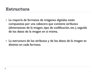 Estructura

   La mayoría de formatos de imágenes digitales están
    compuestos por una cabecera que contiene atributos
    (dimensiones de la imagen, tipo de codificación, etc.), seguida
    de los datos de la imagen en sí misma.

   La estructura de los atributos y de los datos de la imagen es
    distinto en cada formato.
 