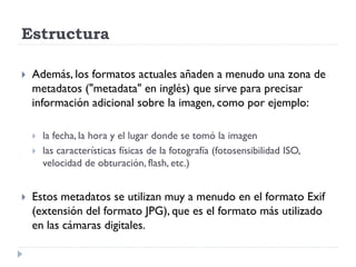 Estructura

   Además, los formatos actuales añaden a menudo una zona de
    metadatos ("metadata" en inglés) que sirve para precisar
    información adicional sobre la imagen, como por ejemplo:

       la fecha, la hora y el lugar donde se tomó la imagen
       las características físicas de la fotografía (fotosensibilidad ISO,
        velocidad de obturación, flash, etc.)


   Estos metadatos se utilizan muy a menudo en el formato Exif
    (extensión del formato JPG), que es el formato más utilizado
    en las cámaras digitales.
 