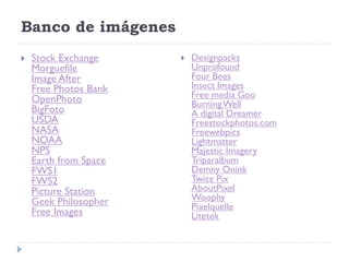 Banco de imágenes
   Stock Exchange        Designpacks
    Morguefile             Unprofound
    Image After            Four Bees
    Free Photos Bank       Insect Images
    OpenPhoto              Free media Goo
                           Burning Well
    BigFoto                A digital Dreamer
    USDA                   Freestockphotos.com
    NASA                   Freewebpics
    NOAA                   Lightmatter
    NPS                    Majestic Imagery
    Earth from Space       Triparalbum
    FWS1                   Demny Onink
    FWS2                   Twice Pix
    Picture Station        AboutPixel
    Geek Philosopher       Woophy
                           Pixelquelle
    Free Images            Litetek
 