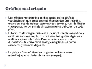Gráfico rasterizado

   Los gráficos rasterizados se distinguen de los gráficos
    vectoriales en que estos últimos representan una imagen a
    través del uso de objetos geométricos como curvas de Bézier
    y polígonos, no del simple almacenamiento del color de cada
    píxel.
   El formato de imagen matricial está ampliamente extendido y
    es el que se suele emplear para tomar fotografías digitales y
    realizar capturas de vídeo. Para su obtención se usan
    dispositivos de conversión analógica-digital, tales como
    escáneres y cámaras digitales.

   La palabra "raster" tiene su origen en el latín rastrum
    (rastrillo), que se deriva de radere (raspar).
 