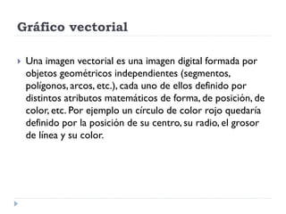 Gráfico vectorial

   Una imagen vectorial es una imagen digital formada por
    objetos geométricos independientes (segmentos,
    polígonos, arcos, etc.), cada uno de ellos definido por
    distintos atributos matemáticos de forma, de posición, de
    color, etc. Por ejemplo un círculo de color rojo quedaría
    definido por la posición de su centro, su radio, el grosor
    de línea y su color.
 