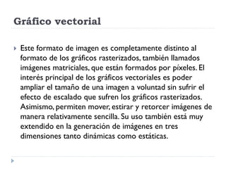 Gráfico vectorial

   Este formato de imagen es completamente distinto al
    formato de los gráficos rasterizados, también llamados
    imágenes matriciales, que están formados por píxeles. El
    interés principal de los gráficos vectoriales es poder
    ampliar el tamaño de una imagen a voluntad sin sufrir el
    efecto de escalado que sufren los gráficos rasterizados.
    Asimismo, permiten mover, estirar y retorcer imágenes de
    manera relativamente sencilla. Su uso también está muy
    extendido en la generación de imágenes en tres
    dimensiones tanto dinámicas como estáticas.
 