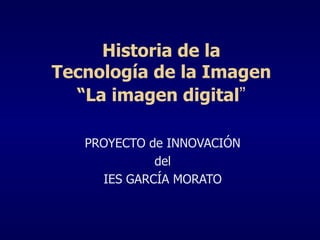 PROYECTO de INNOVACIÓN del IES GARCÍA MORATO Historia de la Tecnología de la Imagen “La imagen digital ” 