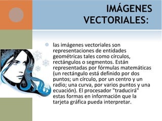 IMÁGENES VECTORIALES :  las imágenes vectoriales son representaciones de entidades geométricas tales como círculos, rectángulos o segmentos. Están representadas por fórmulas matemáticas (un rectángulo está definido por dos puntos; un círculo, por un centro y un radio; una curva, por varios puntos y una ecuación). El procesador "traducirá" estas formas en información que la tarjeta gráfica pueda interpretar. 
