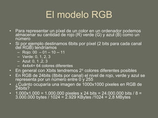 El modelo RGB Para representar un píxel de un color en un ordenador podemos almacenar su cantidad de rojo (R) verde (G) y azul (B) como un número Si por ejemplo destinamos 6bits por píxel (2 bits para cada canal del RGB) tendríamos Rojo: 00  – 01 – 10 -- 11 Verde: 0, 1, 2, 3 Azul: 0, 1 ,2, 3 4x4x4= 64 colores diferentes En general con Xbits tendremos 2 X  colores diferentes posibles En RGB de 24bits (8bits por canal) el nivel de rojo, verde y azul se representa por un número entre 0 y 255 ¿Cuánto ocuparía una imagen de 1000x1000 pixeles en RGB de 24bits? 1.000x1.000 = 1.000.000 pixeles x 24 bits = 24.000.000 bits / 8 = 3.000.000 bytes / 1024 = 2.929 KBytes /1024 = 2,8 MBytes 