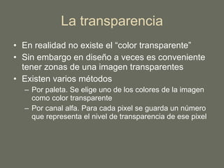 La transparencia En realidad no existe el “color transparente” Sin embargo en diseño a veces es conveniente tener zonas de una imagen transparentes Existen varios métodos Por paleta. Se elige uno de los colores de la imagen como color transparente Por canal alfa. Para cada pixel se guarda un número que representa el nivel de transparencia de ese pixel 