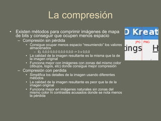 La compresión Existen métodos para comprimir imágenes de mapa de bits y conseguir que ocupen menos espacio Compresión sin pérdida Consigue ocupar menos espacio “resumiendo” los valores almacenados Ej. 0,0,0 0,0,0 0,0,0 0,0,0 -> 3 x 0,0,0 La calidad de la imagen resultante es la misma que la de la imagen original Funciona mejor con imágenes con zonas del mismo color (dibujos, logos, etc) donde consigue mejor compresión Compresión con perdida Simplifica los detalles de la imagen usando diferentes métodos La calidad de la imagen resultante es peor que la de la imagen original Funciona mejor en imágenes naturales sin zonas del mismo color ni contrastes acusados donde se nota menos la pérdida 