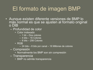 El formato de imagen BMP Aunque existen diferente versiones de BMP lo más normal es que se ajusten al formato original o DIB Profundidad de color Color indexado 1 bit – Dos colores 4 bits – 16 Colores 8 bits – 256 Colores RGB  24 bits – 8 bits por canal – 16 Millones de colores Compresión Normalmente los BMP son sin compresión Transparencia BMP no admite transparencia 