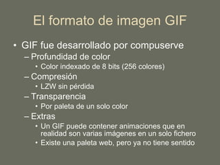 El formato de imagen GIF GIF fue desarrollado por compuserve Profundidad de color Color indexado de 8 bits (256 colores) Compresión LZW sin pérdida Transparencia Por paleta de un solo color Extras Un GIF puede contener animaciones que en realidad son varias imágenes en un solo fichero Existe una paleta web, pero ya no tiene sentido 