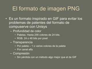 El formato de imagen PNG Es un formato inspirado en GIF para evitar los problemas de patentes del formato de compuserve con Unisys Profundidad de color Paletas. Hasta 256 colores de 24 bits. RGB. 24 o 48 bits por pixel Transparencia Por paleta – 1 o varios colores de la paleta Por canal alfa Compresión Sin pérdida con un método algo mejor que el de GIF 