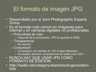 El formato de imagen JPG Desarrollado por el Joint Photographic Experts Group Es el formato más común en imágenes para Internet y en cámaras digitales no profesionales Profundidad de color Depende de la compresión. JPG no guarda en RGB. Transparencia No soporta Compresión Compresión con pérdida en 100 niveles diferentes Se pueden alcanzar compresiones de hasta unos 100:1 NUNCA HAY QUE USAR JPG COMO FORMATO DE EDICIÓN http://hadto.net/category/sketchbook/generation-loss 