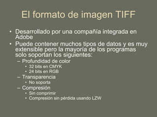 El formato de imagen TIFF Desarrollado por una compañía integrada en Adobe Puede contener muchos tipos de datos y es muy extensible pero la mayoría de los programas solo soportan los siguientes: Profundidad de color 32 bits en CMYK 24 bits en RGB Transparencia No soporta Compresión Sin comprimir Compresión sin pérdida usando LZW 