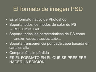 El formato de imagen PSD Es el formato nativo de Photoshop Soporta todos los modos de color de PS RGB, CMYK, LaB… Soporta todas las características de PS como  canales, capas, trazados, texto… Soporta transparencia por cada capa basada en canales alfa Compresión sin pérdida ES EL FORMATO EN EL QUE SE PREFIERE HACER LA EDICIÓN 