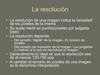 La resolución La resolución de una imagen indica la densidad de los píxeles de la misma Se suele medir en puntos/píxeles por pulgada (ppp) La resolución depende Del tamaño “digital” de la imagen. El número de píxeles. Del tamaño de impresión de la imagen. Las pulgadas (o metros) a la que se reproduce la imagen. Generalmente lo ideal es que la resolución sea de al menos 120-150 ppp A cambiar el tamaño en píxeles de una imagen se le denomina interpolación 