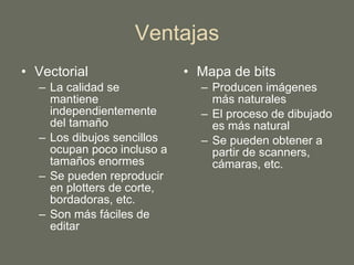 Ventajas Vectorial La calidad se mantiene independientemente del tamaño Los dibujos sencillos ocupan poco incluso a tamaños enormes Se pueden reproducir en plotters de corte, bordadoras, etc. Son más fáciles de editar Mapa de bits Producen imágenes más naturales El proceso de dibujado es más natural Se pueden obtener a partir de scanners, cámaras, etc. 