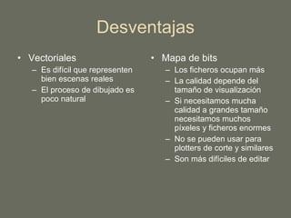 Desventajas Vectoriales Es difícil que representen bien escenas reales El proceso de dibujado es poco natural Mapa de bits Los ficheros ocupan más La calidad depende del tamaño de visualización Si necesitamos mucha calidad a grandes tamaño necesitamos muchos píxeles y ficheros enormes No se pueden usar para plotters de corte y similares Son más difíciles de editar 
