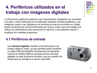 4. Periféricos utilizados en el
 trabajo con imágenes digitales
La información gráfica la podemos crear directamente, trabajando con el teclado
y el ratón, o bien introducirla en el ordenador mediante diversos periféricos. Las
imágenes, pasan a ser digitales en el momento en que se convierten en código
binario (conjuntos de números formados por ceros y unos), que es el código que
utilizan los ordenadores para estructurar la memoria, y las podemos retocar o
modificar con múltiples programas.


 4.1 Periféricos de entrada

   Las cámaras digitales, facilitan a los aficionados a la
   imagen digital su tarea, ya que permiten pasar mediante
   un cable USB las fotografía directamente al ordenador.
   Todavía la calidad máxima necesaria de las cámaras
   digitales no está al alcance de todos, pero es cuestión de
   tiempo que se consiga a un precio razonable.


                                                                                     12
 