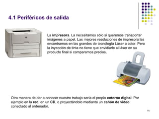 4.1 Periféricos de salida


                       La impresora. La necesitamos sólo si queremos transportar
                       imágenes a papel. Las mejores resoluciones de impresora las
                       encontramos en las grandes de tecnología Láser a color. Pero
                       la inyección de tinta no tiene que envidiarle al láser en su
                       producto final si comparamos precios.




 Otra manera de dar a conocer nuestro trabajo sería el propio entorno digital. Por
 ejemplo en la red, en un CD, o proyectándolo mediante un cañón de video
 conectado al ordenador.
                                                                                      14
 