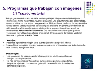 5. Programas que trabajan con imágenes
          5.1 Trazado vectorial
    Los programas de trazado vectorial se distinguen por dibujar una serie de objetos,
    definidos de forma matemática. Cuando dibujamos una circunferencia con este método,
    estamos utilizando una instrucción geométrica. Utilizan líneas y rellenos de muy variados
    tipos y estilos. Estos programas se utilizan para el diseño en general, pero también se
    utilizan en trazados arquitectónicos, de ingeniería, en dos dimensiones y en tres
    dimensiones. Macromedia Freehand es una herramienta de dibujo para gráficos
    vectoriales muy utilizado en el area profesional. Otro programa de trazado vectorial
    bastante popular es el Corel Draw.

    Ventajas:
   Podemos agrandar la imagen tanto cuanto queramos sin perder nitidez.
   Los archivos vectoriales ocupan muy poco espacio en el disco duro, por lo tanto resulta
    más comodo trabajar con ellos.


  Desventajas:
 Los programas de trazados vectoriales son menos intuitivos que los que
  trabajan con mapas de bits.
 No nos permiten retocar fotografías, aunque si que podemos importarlas,
  ya que trabajan solo con trazados geometricos o con formas libres hechas
  por medio de puntos.
                                                                                                15
 
