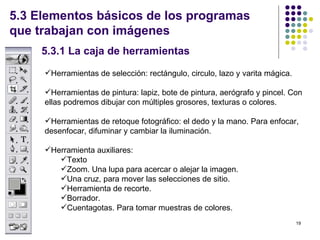 5.3 Elementos básicos de los programas
que trabajan con imágenes
     5.3.1 La caja de herramientas
     Herramientas de selección: rectángulo, circulo, lazo y varita mágica.

     Herramientas de pintura: lapiz, bote de pintura, aerógrafo y pincel. Con
     ellas podremos dibujar con múltiples grosores, texturas o colores.

     Herramientas de retoque fotográfico: el dedo y la mano. Para enfocar,
     desenfocar, difuminar y cambiar la iluminación.

     Herramienta auxiliares:
        Texto
        Zoom. Una lupa para acercar o alejar la imagen.
        Una cruz, para mover las selecciones de sitio.
        Herramienta de recorte.
        Borrador.
        Cuentagotas. Para tomar muestras de colores.
                                                                              19
 