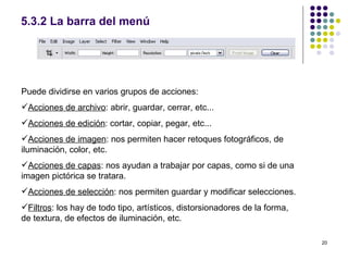 5.3.2 La barra del menú




Puede dividirse en varios grupos de acciones:
Acciones de archivo: abrir, guardar, cerrar, etc...
Acciones de edición: cortar, copiar, pegar, etc...
Acciones de imagen: nos permiten hacer retoques fotográficos, de
iluminación, color, etc.
Acciones de capas: nos ayudan a trabajar por capas, como si de una
imagen pictórica se tratara.
Acciones de selección: nos permiten guardar y modificar selecciones.
Filtros: los hay de todo tipo, artísticos, distorsionadores de la forma,
de textura, de efectos de iluminación, etc.

                                                                            20
 
