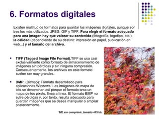 6. Formatos digitales
    Existen multitud de formatos para guardar las imágenes digitales, aunque son
    tres los más utilizados: JPEG, GIF y TIFF. Para elegir el formato adecuado
    para una imagen hay que valorar su contenido (fotografía, logotipo, etc.),
    la calidad (dependiendo de su destino: impresión en papel, publicación en
    web...) y el tamaño del archivo.


    TIFF (Tagged Image File Format).TIFF se usa casi
     exclusivamente como formato de almacenamiento de
     imágenes sin pérdidas y sin ninguna compresión.
     Consecuentemente, los archivos en este formato
     suelen ser muy grandes.

    BMP. (Bitmap): Formato desarrollado para
     aplicaciones Windows. Las imágenes de mapa de
     bits se denominan así porque el formato crea un
     mapa de los pixels, línea a línea. El formato BMP no
     sufre pérdidas y, por tanto, resulta adecuado para
     guardar imágenes que se desea manipular o ampliar
     posteriormente.
                                                                                   21
                                Tiff, sin comprimir, tamaño 415 kb.
 